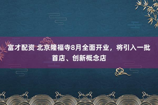 富才配资 北京隆福寺8月全面开业，将引入一批首店、创新概念店
