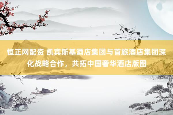 恒正网配资 凯宾斯基酒店集团与首旅酒店集团深化战略合作，共拓中国奢华酒店版图