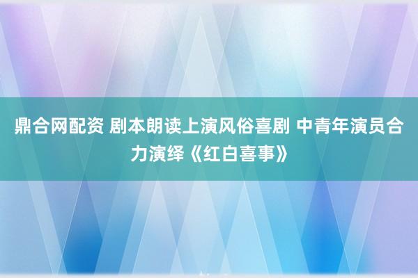 鼎合网配资 剧本朗读上演风俗喜剧 中青年演员合力演绎《红白喜事》