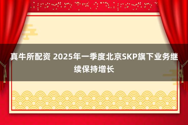 真牛所配资 2025年一季度北京SKP旗下业务继续保持增长