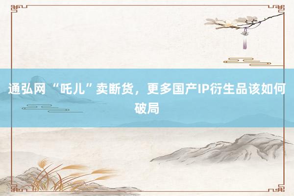 通弘网 “吒儿”卖断货，更多国产IP衍生品该如何破局