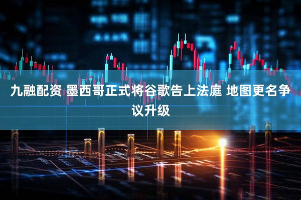 九融配资 墨西哥正式将谷歌告上法庭 地图更名争议升级