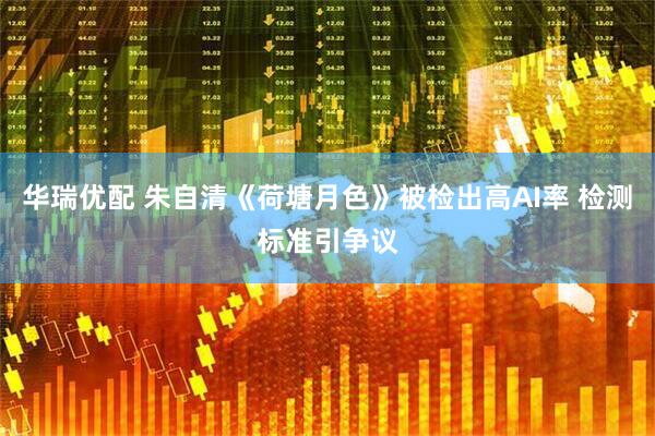 华瑞优配 朱自清《荷塘月色》被检出高AI率 检测标准引争议