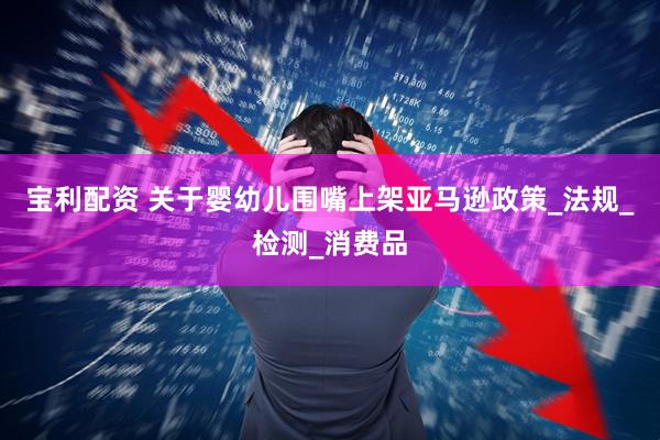 宝利配资 关于婴幼儿围嘴上架亚马逊政策_法规_检测_消费品