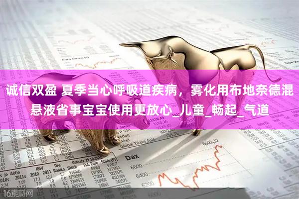 诚信双盈 夏季当心呼吸道疾病，雾化用布地奈德混悬液省事宝宝使用更放心_儿童_畅起_气道