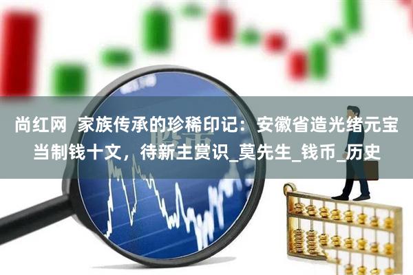 尚红网  家族传承的珍稀印记：安徽省造光绪元宝当制钱十文，待新主赏识_莫先生_钱币_历史