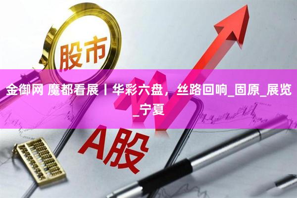 金御网 魔都看展丨华彩六盘，丝路回响_固原_展览_宁夏