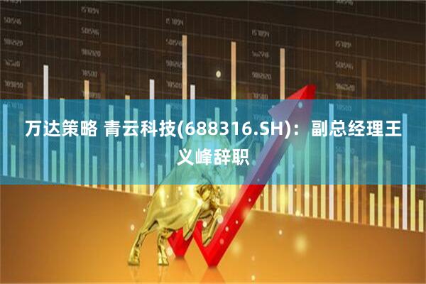 万达策略 青云科技(688316.SH)：副总经理王义峰辞职