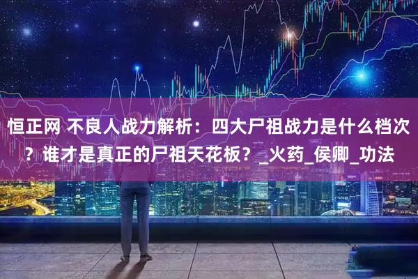 恒正网 不良人战力解析：四大尸祖战力是什么档次？谁才是真正的尸祖天花板？_火药_侯卿_功法