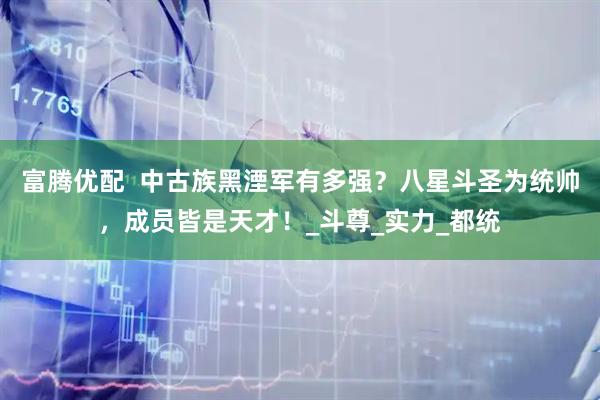 富腾优配  中古族黑湮军有多强？八星斗圣为统帅，成员皆是天才！_斗尊_实力_都统