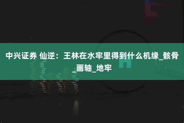 中兴证券 仙逆：王林在水牢里得到什么机缘_骸骨_画轴_地牢