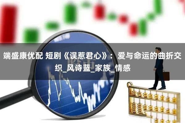 端盛康优配 短剧《误惹君心》：爱与命运的曲折交织_风诗蓝_家族_情感