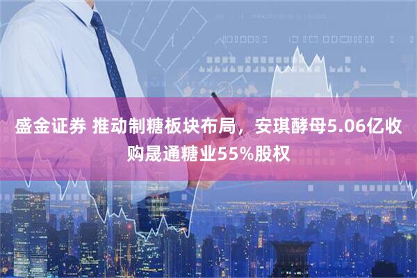 盛金证券 推动制糖板块布局，安琪酵母5.06亿收购晟通糖业55%股权
