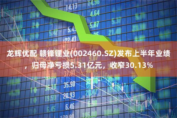 龙辉优配 赣锋锂业(002460.SZ)发布上半年业绩，归母净亏损5.31亿元，收窄30.13%