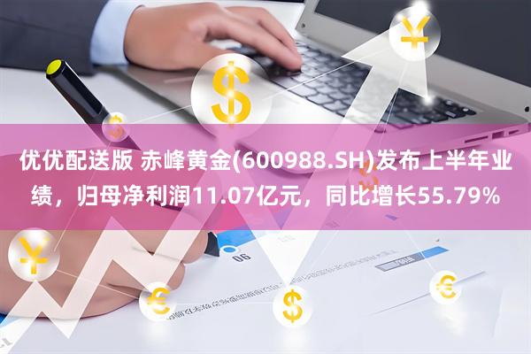 优优配送版 赤峰黄金(600988.SH)发布上半年业绩，归母净利润11.07亿元，同比增长55.79%
