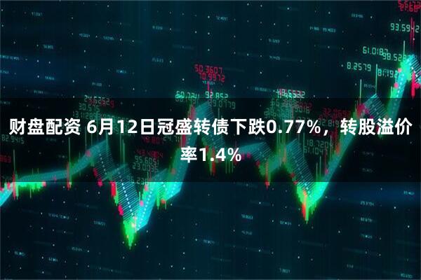 财盘配资 6月12日冠盛转债下跌0.77%，转股溢价率1.4%