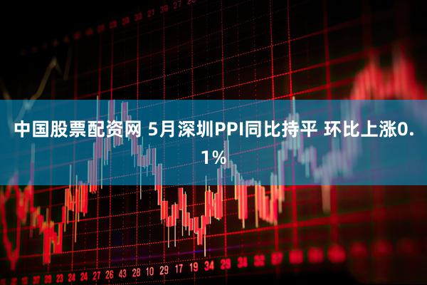 中国股票配资网 5月深圳PPI同比持平 环比上涨0.1%