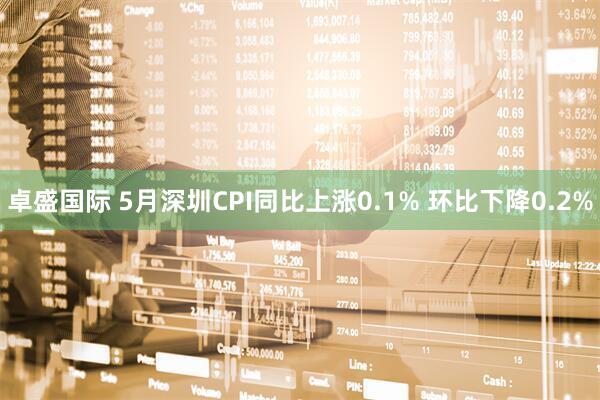 卓盛国际 5月深圳CPI同比上涨0.1% 环比下降0.2%