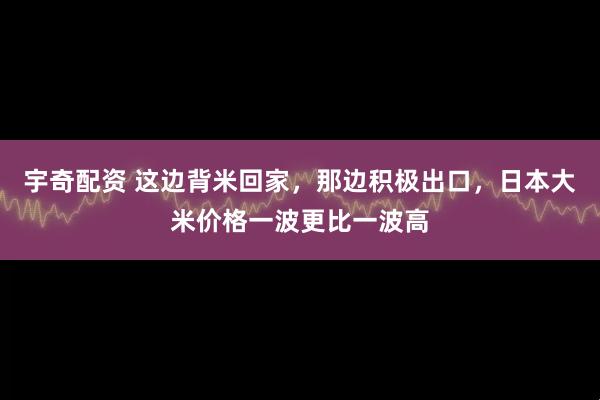 宇奇配资 这边背米回家，那边积极出口，日本大米价格一波更比一波高