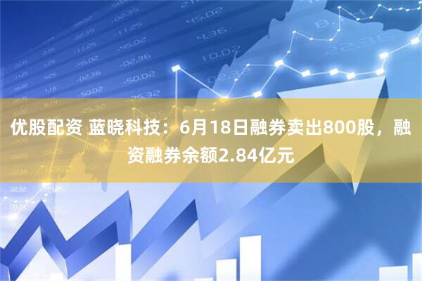 优股配资 蓝晓科技：6月18日融券卖出800股，融资融券余额2.84亿元