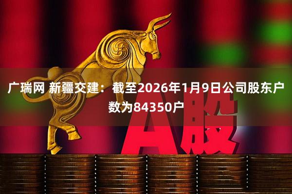 广瑞网 新疆交建：截至2026年1月9日公司股东户数为84350户